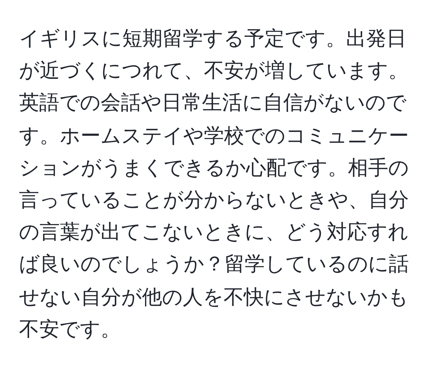 イギリスに短期留学する予定です。出発日が近づくにつれて、不安が増しています。英語での会話や日常生活に自信がないのです。ホームステイや学校でのコミュニケーションがうまくできるか心配です。相手の言っていることが分からないときや、自分の言葉が出てこないときに、どう対応すれば良いのでしょうか？留学しているのに話せない自分が他の人を不快にさせないかも不安です。
