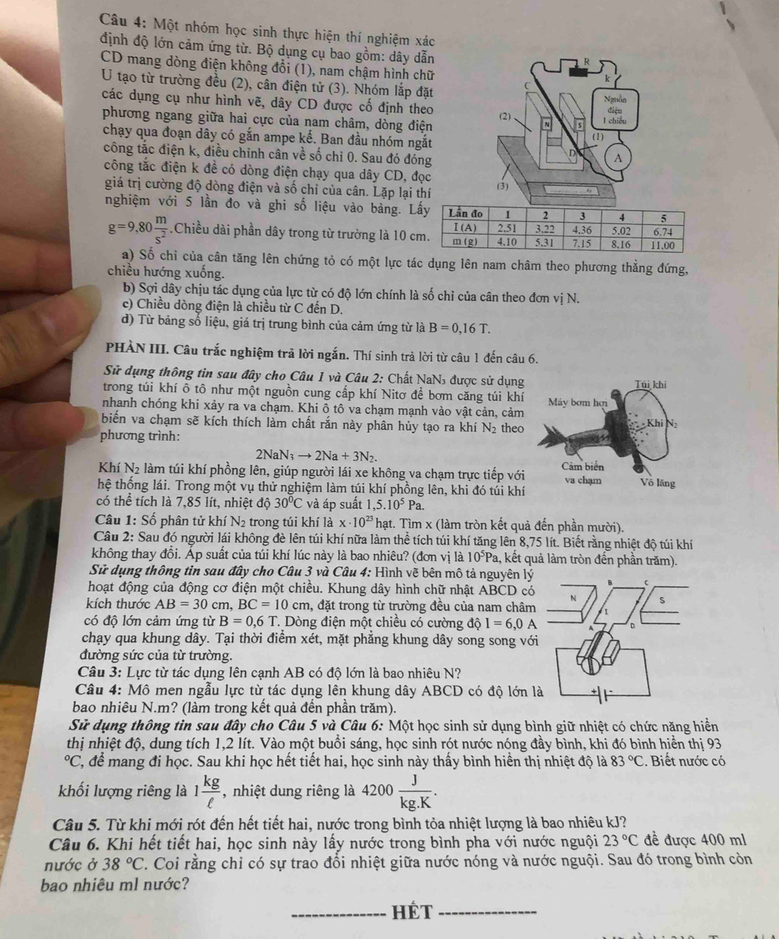 Một nhóm học sinh thực hiện thí nghiệm xác
định độ lớn cảm ứng từ. Bộ dụng cụ bao gồm: dây dẫn
CD mang dòng điện không đổi (1), nam chậm hình chữ
k
U tạo từ trường đều (2), cân điện tử (3). Nhóm lắp đặt Nguồn
các dụng cụ như hình vẽ, dây CD được cố định theo (2)
phương ngang giữa hai cực của nam châm, dòng điện I chiều điện
chạy qua đoạn dây có gắn ampe kế. Ban đầu nhóm ngắt (1)
công tắc điện k, điều chinh cân về số chỉ 0. Sau đó đóng
D A
công tắc điện k đề có dòng điện chạy qua dây CD, đọc
giá trị cường độ dòng điện và số chỉ của cân. Lặp lại thí
(3)
nghiệm với 5 lần đo và ghi số liệu vào bảng. L
g=9,80 m/s^2 .Chiều dài phần dây trong từ trường là 10 c
a) Số chỉ của cân tăng lên chứng tỏ có một lực tác dụng lên nam châm theo phương thẳng đứng,
chiều hướng xuống.
b) Sợi dây chịu tác dụng của lực từ có độ lớn chính là số chỉ của cân theo đơn vị N.
c) Chiều dòng điện là chiều từ C đến D.
d) Từ bảng số liệu, giá trị trung bình của cảm ứng từ là B=0,16T.
PHÀN III. Câu trắc nghiệm trả lời ngắn. Thí sinh trả lời từ câu 1 đến câu 6.
Sử dụng thông tin sau đây cho Câu 1 và Câu 2: Chất NaN₃ được sử dụng
trong túi khí ô tô như một nguồn cung cấp khí Nitơ để bơm căng túi khí
nhanh chóng khi xảy ra va chạm. Khi ô tô va chạm mạnh vào vật cản, cảm
biến va chạm sẽ kích thích làm chất rắn này phân hủy tạo ra khí N_2 theo
phương trình:
2NaN_3to 2Na+3N_2.
Khí N_2 làm túi khí phồng lên, giúp người lái xe không va chạm trực tiếp với
hệ thống lái. Trong một vụ thử nghiệm làm túi khí phồng lên, khi đó túi khí
có thể tích là 7,85 lít, nhiệt độ 30°C và áp suất 1,5.10^5Pa.
Câu 1: Số phân tử khí N_2 trong túi khí là x· 10^(23) hạt. Tìm x (làm tròn kết quả đến phần mười).
Câu 2: Sau đó người lái không đè lên túi khí nữa làm thể tích túi khí tăng lên 8,75 lít. Biết rằng nhiệt độ túi khí
không thay đổi. Ấp suất của túi khí lúc này là bao nhiêu? (đơn vị là 10^5Pa 1, kết quả làm tròn đến phần trăm).
Sử dụng thông tin sau đây cho Câu 3 và Câu 4: Hình vẽ bên mô tả nguyên lý
hoạt động của động cơ điện một chiều. Khung dây hình chữ nhật ABCD c
kích thước AB=30 cm, BC=10cm , đặt trong từ trường đều của nam châm
có độ lớn cảm ứng từ B=0.6T *. Dòng điện một chiều có cường dwidehat QI=6,0A
chạy qua khung dây. Tại thời điểm xét, mặt phẳng khung dây song song vớ
đường sức của từ trường.
Câu 3: Lực từ tác dụng lên cạnh AB có độ lớn là bao nhiêu N?
Câu 4: Mô men ngẫu lực từ tác dụng lên khung dây ABCD có độ lớn 
bao nhiêu N.m? (làm trong kết quả đến phần trăm).
Sử dụng thông tin sau đây cho Câu 5 và Câu 6: Một học sinh sử dụng bình giữ nhiệt có chức năng hiển
thị nhiệt độ, dung tích 1,2 lít. Vào một buổi sáng, học sinh rót nước nóng đầy bình, khi đó bình hiển thị 93°C C, để mang đi học. Sau khi học hết tiết hai, học sinh này thấy bình hiển thị nhiệt độ là 83°C. Biết nước có
khối lượng riêng là 1 kg/ell   , nhiệt dung riêng là 4200 J/kg.K .
Câu 5. Từ khi mới rót đến hết tiết hai, nước trong bình tỏa nhiệt lượng là bao nhiêu kJ?
Câu 6. Khi hết tiết hai, học sinh này lấy nước trong bình pha với nước nguội 23°C đề được 400 ml
nước ở 38°C. Coi rằng chỉ có sự trao đổi nhiệt giữa nước nóng và nước nguội. Sau đó trong bình còn
bao nhiêu ml nước?
_HÉT_