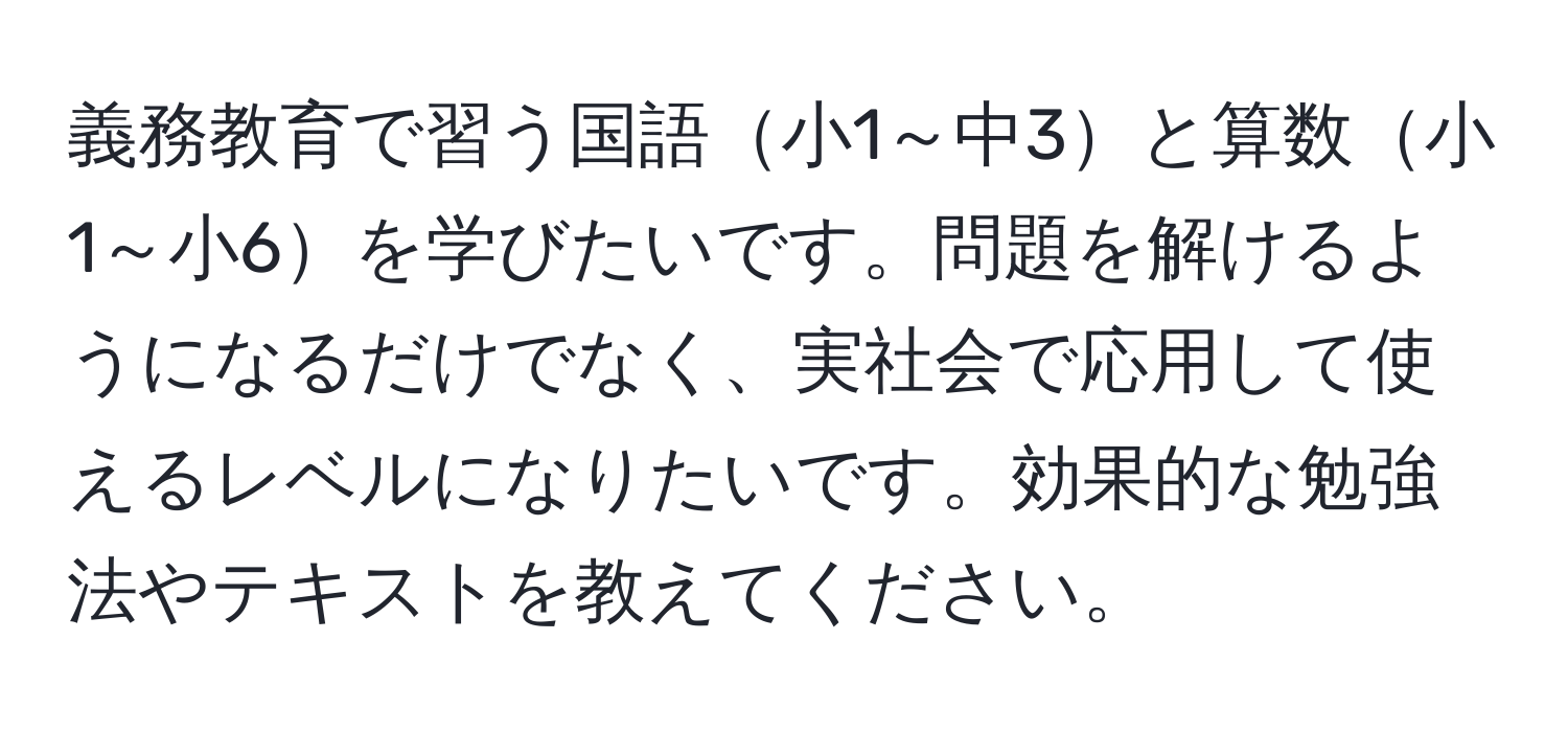 義務教育で習う国語小1～中3と算数小1～小6を学びたいです。問題を解けるようになるだけでなく、実社会で応用して使えるレベルになりたいです。効果的な勉強法やテキストを教えてください。