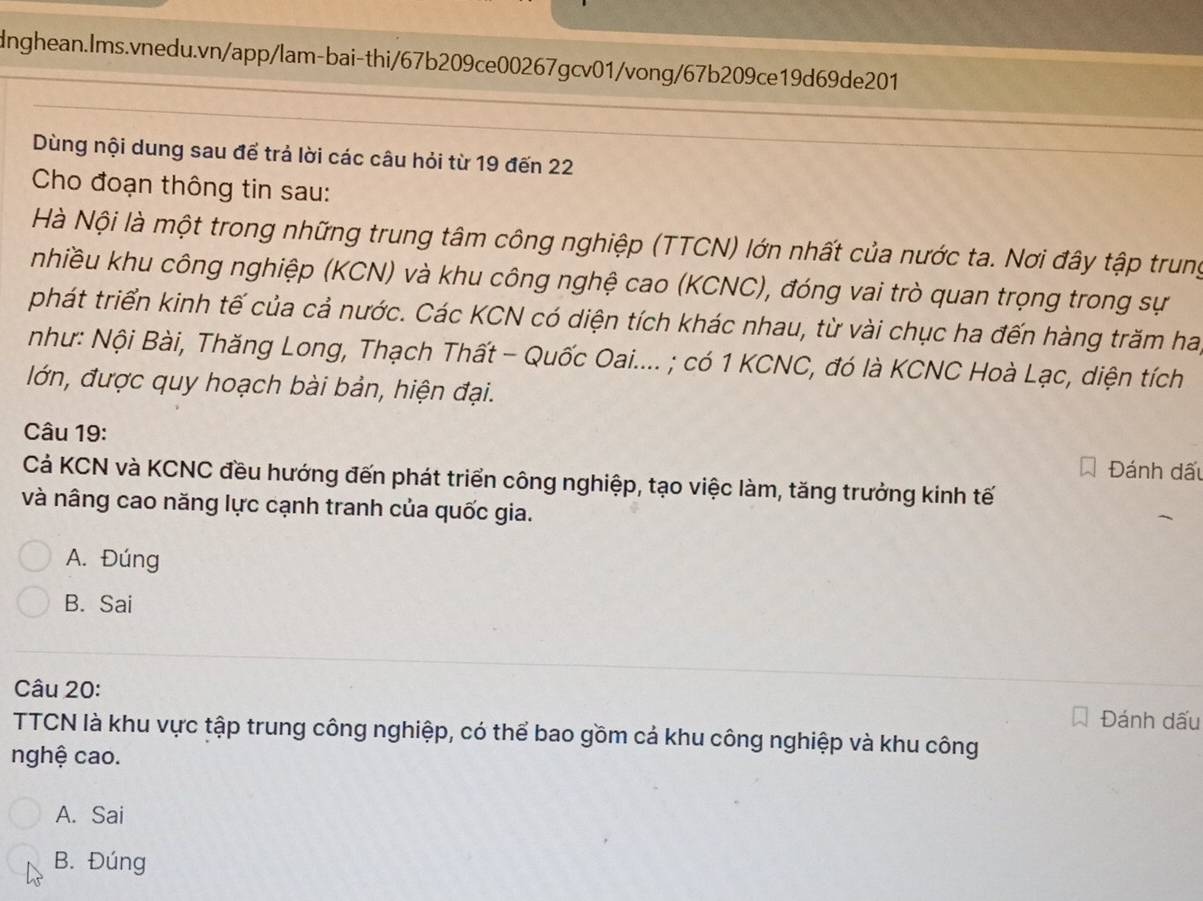 Dùng nội dung sau để trả lời các câu hỏi từ 19 đến 22
Cho đoạn thông tin sau:
Hà Nội là một trong những trung tâm công nghiệp (TTCN) lớn nhất của nước ta. Nơi đây tập trung
nhiều khu công nghiệp (KCN) và khu công nghệ cao (KCNC), đóng vai trò quan trọng trong sự
phát triển kinh tế của cả nước. Các KCN có diện tích khác nhau, từ vài chục ha đến hàng trăm ha,
như: Nội Bài, Thăng Long, Thạch Thất - Quốc Oai.... ; có 1 KCNC, đó là KCNC Hoà Lạc, diện tích
lớn, được quy hoạch bài bản, hiện đại.
Câu 19:
Đánh dấu
Cả KCN và KCNC đều hướng đến phát triển công nghiệp, tạo việc làm, tăng trưởng kinh tế
và nâng cao năng lực cạnh tranh của quốc gia.
A. Đúng
B. Sai
Câu 20:
Đánh dấu
TTCN là khu vực tập trung công nghiệp, có thể bao gồm cả khu công nghiệp và khu công
nghệ cao.
A. Sai
B. Đúng