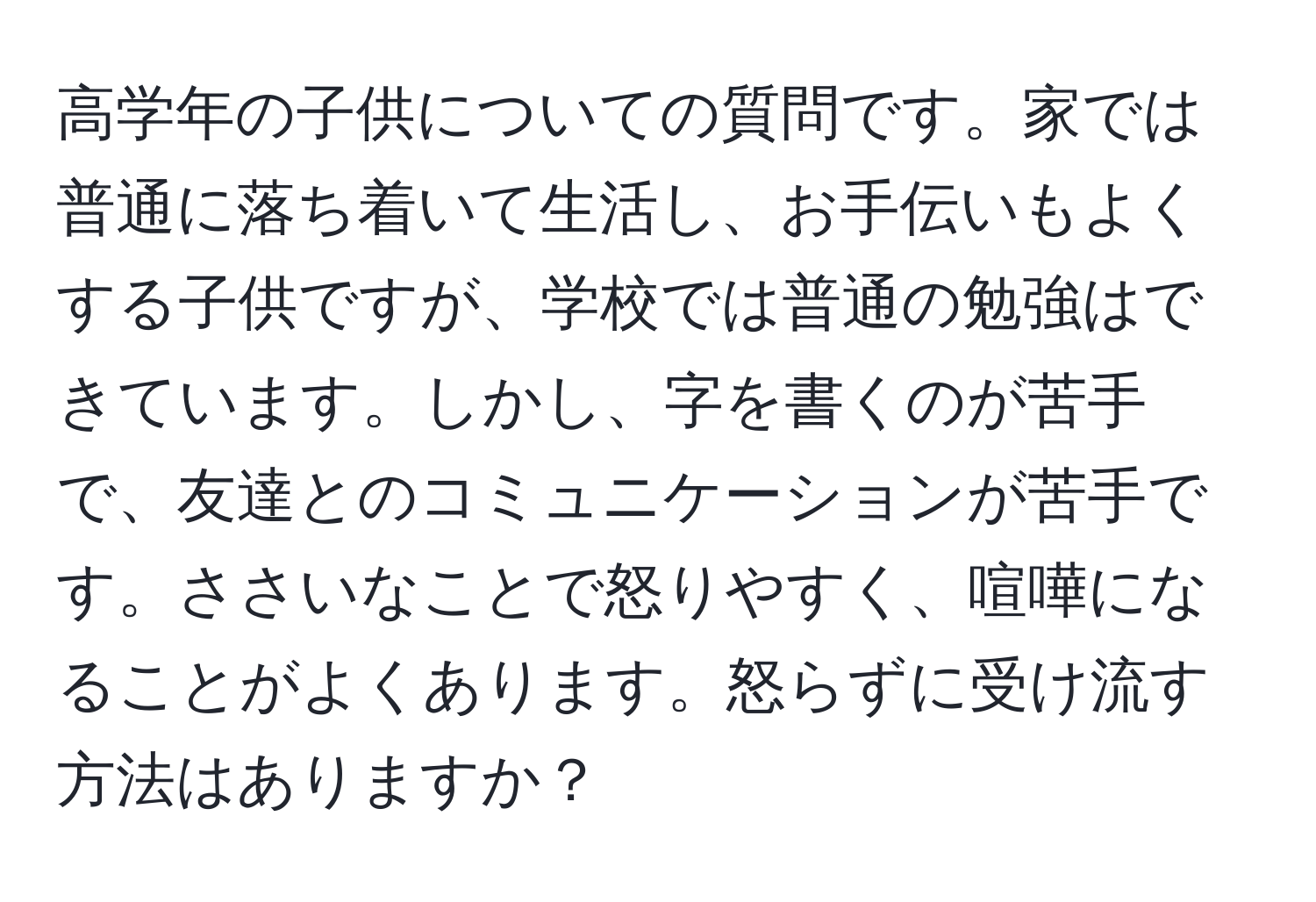 高学年の子供についての質問です。家では普通に落ち着いて生活し、お手伝いもよくする子供ですが、学校では普通の勉強はできています。しかし、字を書くのが苦手で、友達とのコミュニケーションが苦手です。ささいなことで怒りやすく、喧嘩になることがよくあります。怒らずに受け流す方法はありますか？