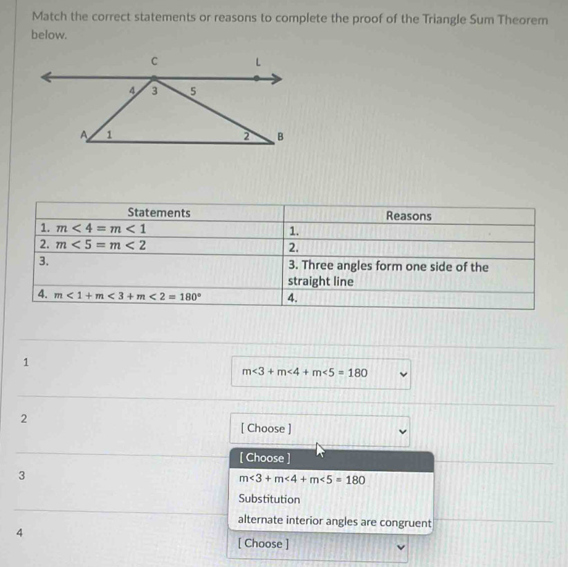 Match the correct statements or reasons to complete the proof of the Triangle Sum Theorem
below.
Statements Reasons
1. m<4=m<1</tex> 1.
2. m<5=m<2</tex> 2.
3. 3. Three angles form one side of the
straight line
4. m<1+m<3+m<2=180°
4.
1
m∠ 3+m∠ 4+m∠ 5=180
2
[ Choose ]
[ Choose ]
3
m∠ 3+m∠ 4+m∠ 5=180
Substitution
alternate interior angles are congruent
4
[ Choose ]