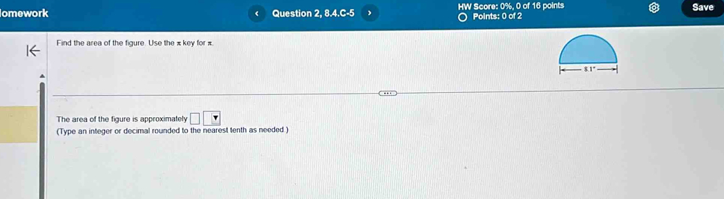 omework Question 2, 8.4.C-5 、 HW Score: 0%, 0 of 16 points Save
Points: 0 of 2
Find the area of the figure. Use the πkey for π.
The area of the figure is approximately □ □
(Type an integer or decimal rounded to the nearest tenth as needed.)