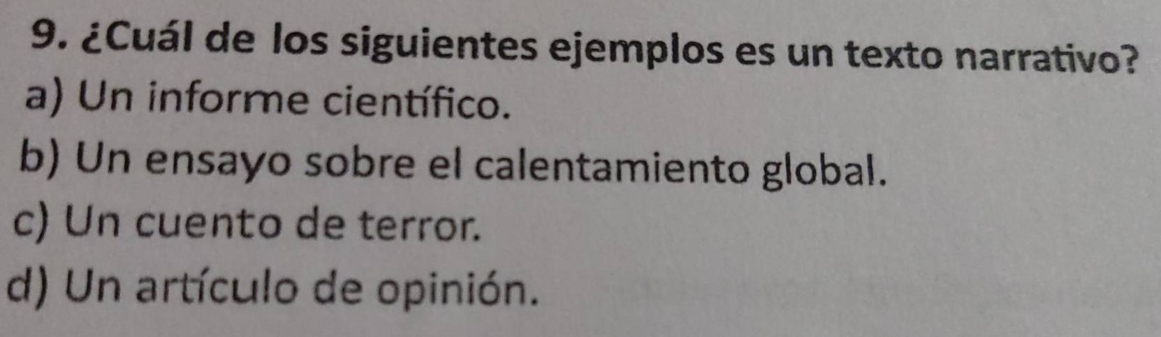 ¿Cuál de los siguientes ejemplos es un texto narrativo?
a) Un informe científico.
b) Un ensayo sobre el calentamiento global.
c) Un cuento de terror.
d) Un artículo de opinión.