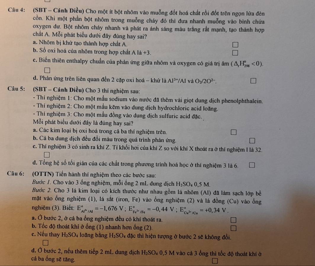 (SBT - Cánh Diều) Cho một ít bột nhôm vào muỗng đốt hoá chất rồi đốt trên ngọn lửa đèn
cồn. Khi một phần bột nhôm trong muỗng cháy đỏ thì đưa nhanh muỗng vào bình chứa
oxygen dư. Bột nhôm cháy nhanh và phát ra ánh sáng màu trắng rất mạnh, tạo thành hợp
chất A. Mỗi phát biểu dưới đây đúng hay sai?
a. Nhôm bị khử tạo thành hợp chất A.
□
b. Số oxi hoá của nhôm trong hợp chất Ala+3
□
c. Biến thiên enthalpy chuẩn của phản ứng giữa nhôm và oxygen có giá trị à hat am(△ _rH_(298)^o<0).
d. Phản ứng trên liên quan đến 2 cặp oxi hoá - khử là Al^(3+)/Al và O_2/2O^(2-).
Câu 5: (SBT - Cánh Diều) Cho 3 thí nghiệm sau:
- Thí nghiệm 1: Cho một mầu sodium vào nước đã thêm vài giọt dung dịch phenolphthalein.
- Thí nghiệm 2: Cho một mầu kẽm vào dung dịch hydrochloric acid loãng.
- Thí nghiệm 3: Cho một mẫu đồng vào dung dịch sulfuric acid đặc.
Mỗi phát biểu dưới đây là đúng hay sai?
a. Các kim loại bị oxi hoá trong cả ba thí nghiệm trên.
b. Cả ba dung dịch đều đổi màu trong quá trình phản ứng.
c. Thí nghiệm 3 có sinh ra khí Z. Tỉ khối hơi của khí Z so với khí X thoát ra ở thí nghiệm 1 là 32.
d. Tổng hệ số tối giản của các chất trong phương trình hoá học ở thí nghiệm 3 là 6.
Câu 6: (OTTN) Tiến hành thí nghiệm theo các bước sau:
Bước 1. Cho vào 3 ống nghiệm, mỗi ống 2 mL dung dịch H_2SO_40,5M.
Bước 2. Cho 3 lá kim loại có kích thước như nhau gồm lá nhôm (Al) đã làm sạch lớp bề
mặt vào ống nghiệm (1), lá sắt (iron, Fe) vào ống nghiệm (2) và lá đồng (Cu) vào ống
nghiệm (3). Biết: E_Al^(3+)/Al^circ =-1,676V;E_Fe^(2+)/Fe^circ =-0,44V;E_Cu^(2+)/Cu^circ =+0,34V.
a. Ở bước 2, ở cả ba ổng nghiệm đều có khí thoát ra.
b. Tốc độ thoát khỉ ở ống (1) nhanh hơn ống (2).
c. Nếu thay H_2SO_4 loàng bàng H_2SO_4 đặc thì hiện tượng ở bước 2 sẽ không đổi.
d. Ở bước 2, nếu thêm tiếp 2 mL dung dịch H_2SO_40,5M vào cả 3 ống thì tốc độ thoát khí ở
cả ba ống sẽ tăng.