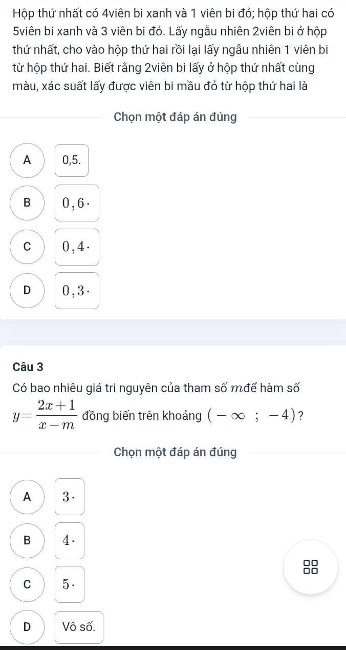 Hộp thứ nhất có 4viên bi xanh và 1 viên bi đỏ; hộp thứ hai có
5viên bi xanh và 3 viên bi đỏ. Lấy ngẫu nhiên 2viên bi ở hộp
thứ nhất, cho vào hộp thứ hai rồi lại lấy ngẫu nhiên 1 viên bi
từ hộp thứ hai. Biết rằng 2viên bi lấy ở hộp thứ nhất cùng
màu, xác suất lấy được viên bi mầu đỏ từ hộp thứ hai là
Chọn một đáp án đúng
A 0, 5.
B 0 , 6.
C 0, 4.
D 0, 3.
Câu 3
Có bao nhiêu giá tri nguyên của tham số mđể hàm số
y= (2x+1)/x-m  đồng biến trên khoảng (-∈fty ;-4) ?
Chọn một đáp án đúng
A 3.
B 4.
0
C 5.
D Vô số.