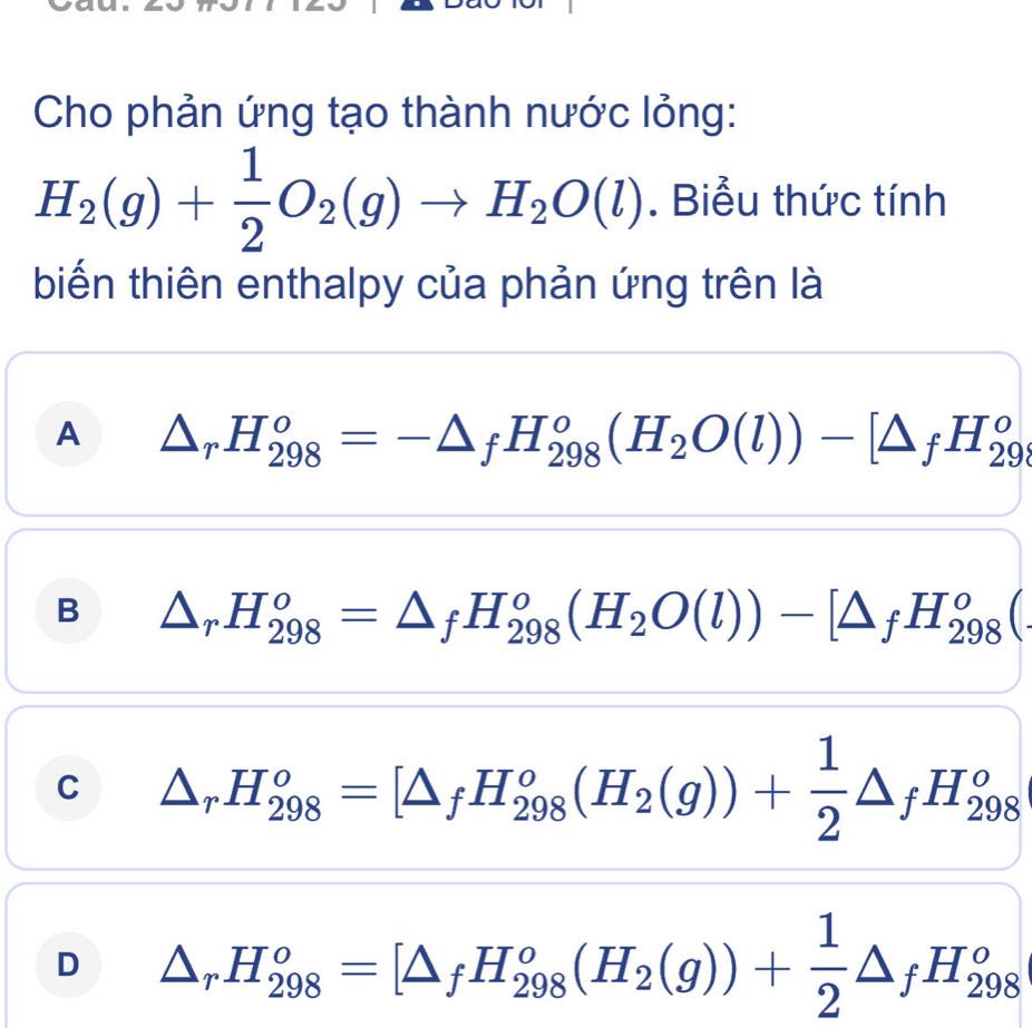 Cho phản ứng tạo thành nước lỏng:
H_2(g)+ 1/2 O_2(g)to H_2O(l). Biểu thức tính
biến thiên enthalpy của phản ứng trên là
A △ _rH_(298)^o=-△ _fH_(298)^o(H_2O(l))-[△ _fH_(29)^o
B △ _rH_(298)^o=△ _fH_(298)^o(H_2O(l))-[△ _fH_(298)^o(
C △ _rH_(298)^o=[△ _fH_(298)^o(H_2(g))+ 1/2 △ _fH_(298)^o
D △ _rH_(298)^o=[△ _fH_(298)^o(H_2(g))+ 1/2 △ _fH_(298)^o