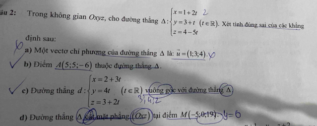 ầu 2: Trong không gian Oxyz, cho đường thẳng , . Xét tính đúng sai của các khẳng 
định sau: 
a) Một vectơ chỉ phương của đường thắng △ Id : vector u=(1;3;4)
b) Điểm A(5;5;-6) thuộc đường thắng A. 
□ □ □  
c) Đường thẳng d:beginarrayl x=2+3t y=4t(t∈ R), z=3+2tendarray. 1 vuông gốc với đường thắng A 
d) Đường thắng : A cắt mặt phẳng (Oxz tại điểm M(-5;0;19).)y=0