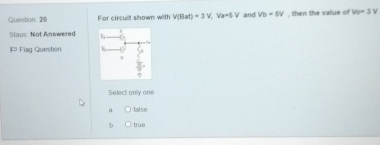 For circuit shown with V(Bat)=3V, Va=5V and Vb=5V , then the value of Vo=3V
Staus: Not Answered 
¤ Flag Question 
Select only one
a. false
b true