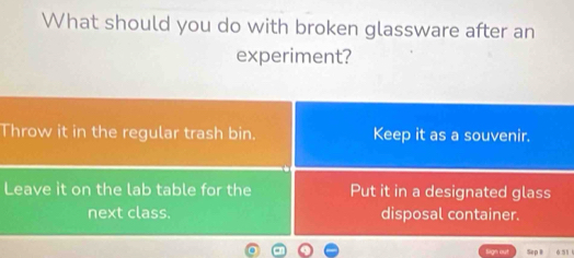 What should you do with broken glassware after an
experiment?
Throw it in the regular trash bin. Keep it as a souvenir.
Leave it on the lab table for the Put it in a designated glass
next class. disposal container.
seo