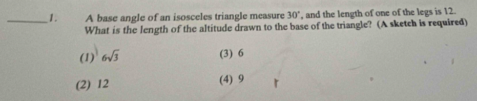 A base angle of an isosceles triangle measure 30° , and the length of one of the legs is 12.
What is the length of the altitude drawn to the base of the triangle? (A sketch is required)
(1) 6sqrt(3)
(3) 6
(2) 12 (4) 9