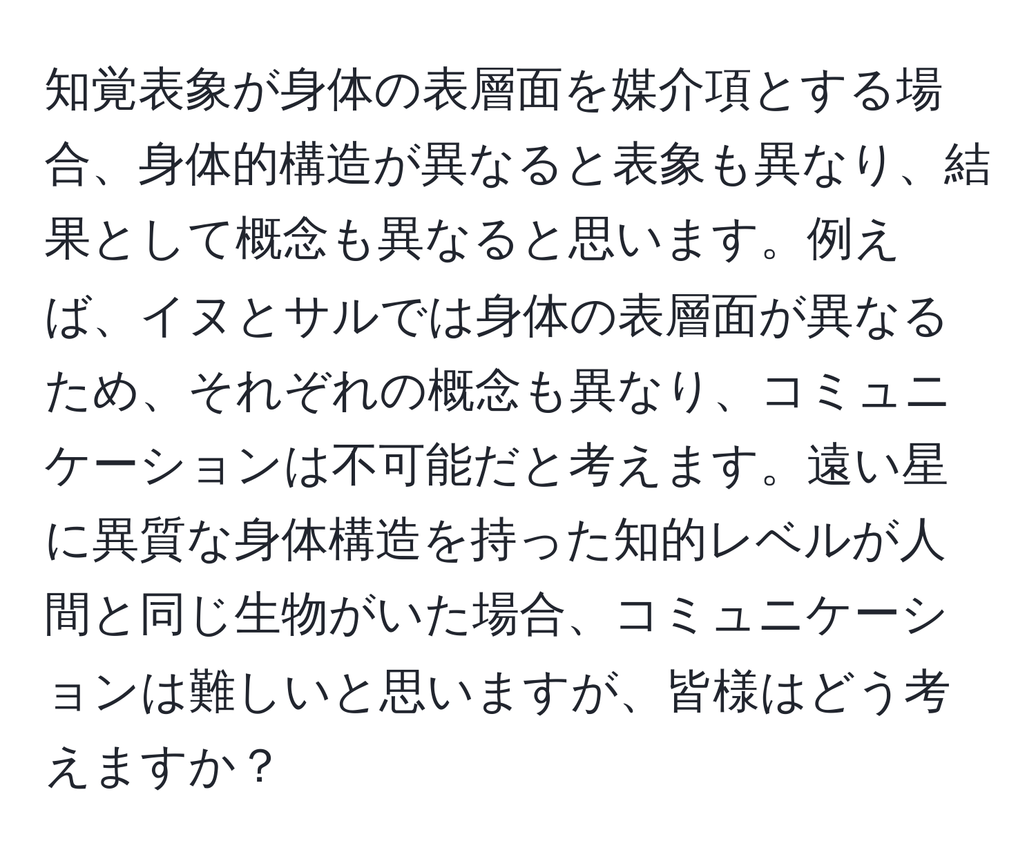 知覚表象が身体の表層面を媒介項とする場合、身体的構造が異なると表象も異なり、結果として概念も異なると思います。例えば、イヌとサルでは身体の表層面が異なるため、それぞれの概念も異なり、コミュニケーションは不可能だと考えます。遠い星に異質な身体構造を持った知的レベルが人間と同じ生物がいた場合、コミュニケーションは難しいと思いますが、皆様はどう考えますか？