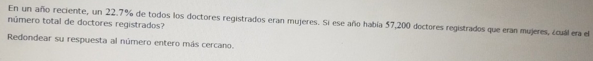 En un año reciente, un 22.7% de todos los doctores registrados eran mujeres. Si ese año había 57, 200 doctores registrados que eran mujeres, ¿cuál era el 
número total de doctores registrados? 
Redondear su respuesta al número entero más cercano.