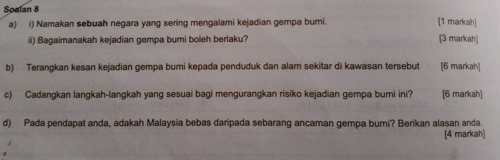 Soalan 8 
a) i) Namakan sebuah negara yang sering mengalami kejadian gempa bumi. [1 markah] 
ii) Bagaimanakah kejadian gempa bumi boleh berlaku? [3 markah] 
b) Terangkan kesan kejadian gempa bumi kepada penduduk dan alam sekitar di kawasan tersebut [6 markah] 
c) Cadangkan langkah-langkah yang sesuai bagi mengurangkan risiko kejadian gempa bumi ini? [6 markah] 
d) Pada pendapat anda, adakah Malaysia bebas daripada sebarang ancaman gempa bumi? Berikan alasan anda. 
[4 markah]