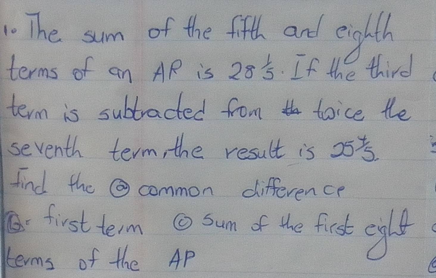 The sum of the fifth and enghth 
terms of an AR is 28^(frac 1)5 If the third 
term is subtracted from toice the 
seventh term, the result is 25^y5. 
find the common difference 
first term @ sun of the first ciglt 
terms of the AP