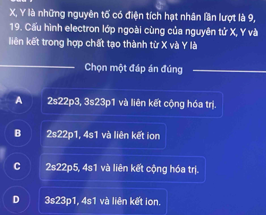 X, Y là những nguyên tố có điện tích hạt nhân lần lượt là 9,
19. Cấu hình electron lớp ngoài cùng của nguyên tử X, Y và
liên kết trong hợp chất tạo thành từ X và Y là
Chọn một đáp án đúng
A 2s22p3, 3s23p1 và liên kết cộng hóa trị.
B 2s22p1, 4s1 và liên kết ion
C 2s22p5, 4s1 và liên kết cộng hóa trị.
D 3s23p1, 4s1 và liên kết ion.