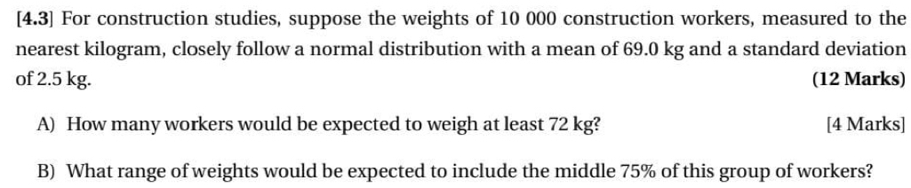 [4.3] For construction studies, suppose the weights of 10 000 construction workers, measured to the 
nearest kilogram, closely follow a normal distribution with a mean of 69.0 kg and a standard deviation 
of 2.5 kg. (12 Marks) 
A) How many workers would be expected to weigh at least 72 kg? [4 Marks] 
B) What range of weights would be expected to include the middle 75% of this group of workers?