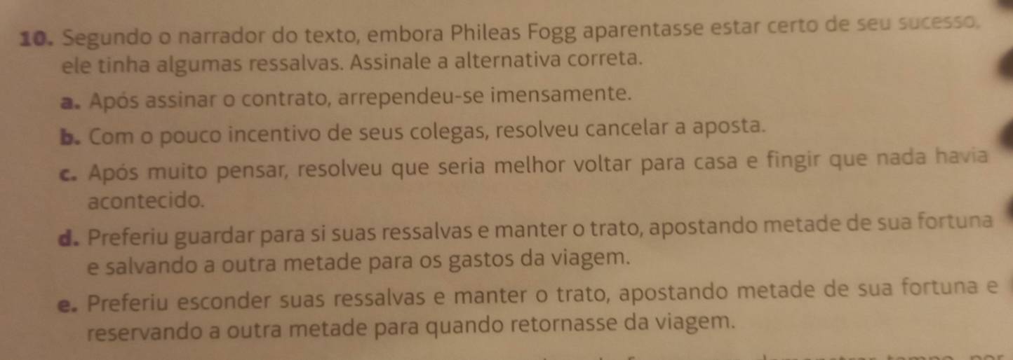 Segundo o narrador do texto, embora Phileas Fogg aparentasse estar certo de seu sucesso.
ele tinha algumas ressalvas. Assinale a alternativa correta.
a. Após assinar o contrato, arrependeu-se imensamente.
b. Com o pouco incentivo de seus colegas, resolveu cancelar a aposta.
c. Após muito pensar, resolveu que seria melhor voltar para casa e fingir que nada havia
acontecido.
d. Preferiu guardar para si suas ressalvas e manter o trato, apostando metade de sua fortuna
e salvando a outra metade para os gastos da viagem.
e Preferiu esconder suas ressalvas e manter o trato, apostando metade de sua fortuna e
reservando a outra metade para quando retornasse da viagem.