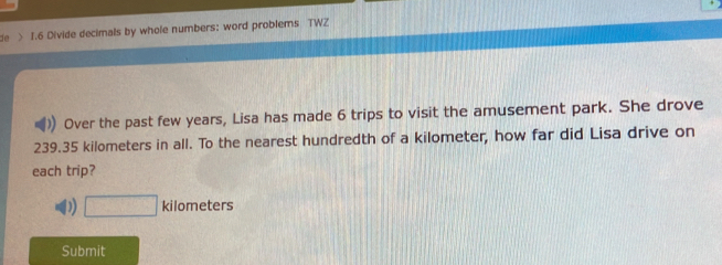 de > 1.6 Divide decimals by whole numbers: word problems TWZ
Over the past few years, Lisa has made 6 trips to visit the amusement park. She drove
239.35 kilometers in all. To the nearest hundredth of a kilometer, how far did Lisa drive on
each trip?
D) □ kilometers
Submit