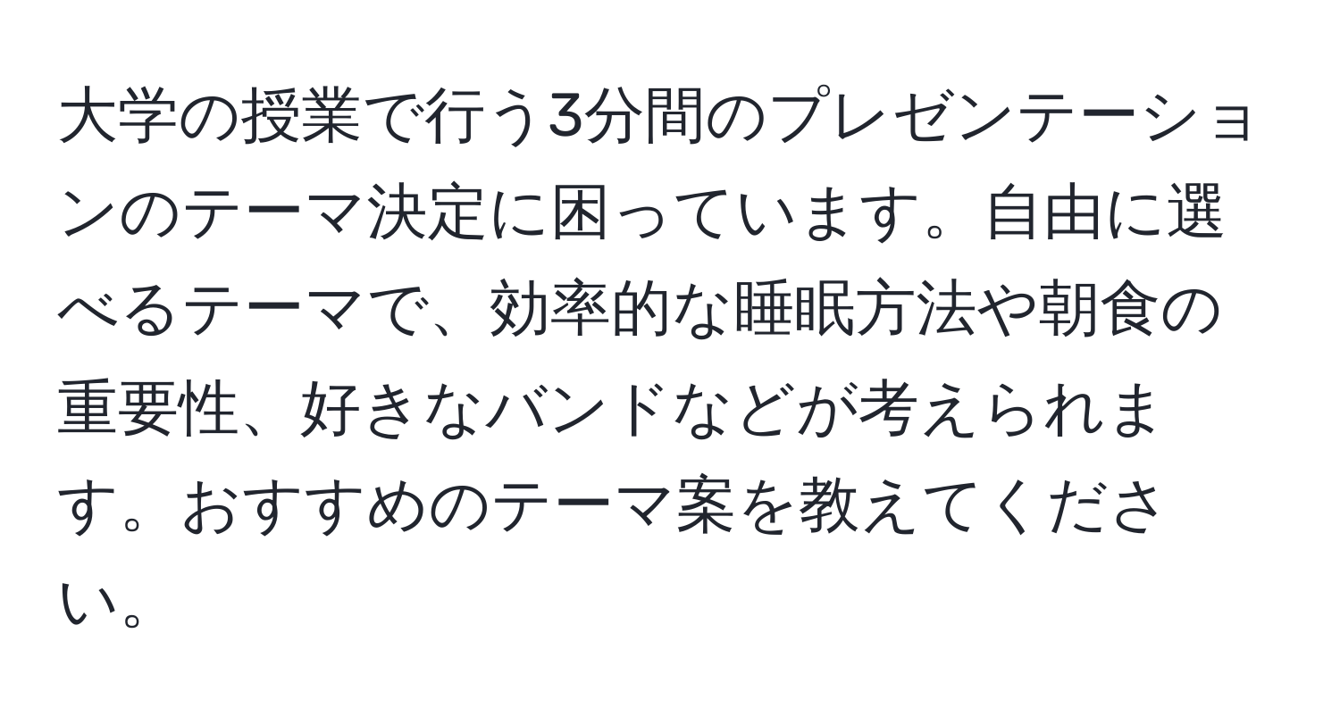 大学の授業で行う3分間のプレゼンテーションのテーマ決定に困っています。自由に選べるテーマで、効率的な睡眠方法や朝食の重要性、好きなバンドなどが考えられます。おすすめのテーマ案を教えてください。