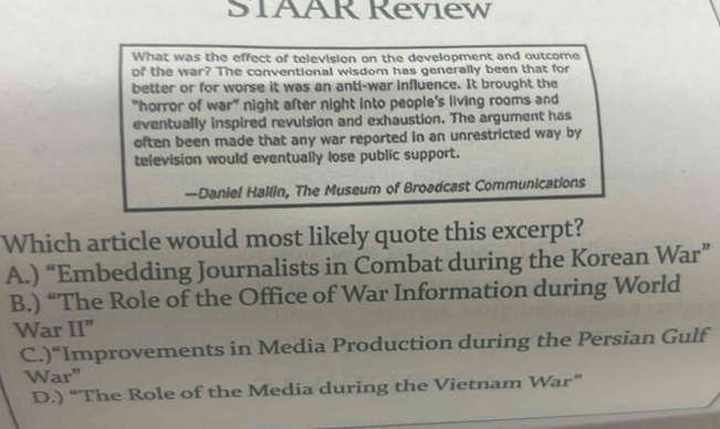 STAAR Review
What was the effect of television on the development and outcome
of the war? The conventional wisdom has generally been that for
better or for worse it was an anti-war influence. It brought the
"horror of war” night after night into people’s living rooms and
eventually inspired revulsion and exhaustion. The argument has
often been made that any war reported in an unrestricted way by
television would eventually lose public support.
—Daniel Hallin, The Museum of Broadcast Communications
Which article would most likely quote this excerpt?
A.) “Embedding Journalists in Combat during the Korean War”
B.) “The Role of the Office of War Information during World
War II”
C.)“Improvements in Media Production during the Persian Gulf
War”
D.) “The Role of the Media during the Vietnam War”