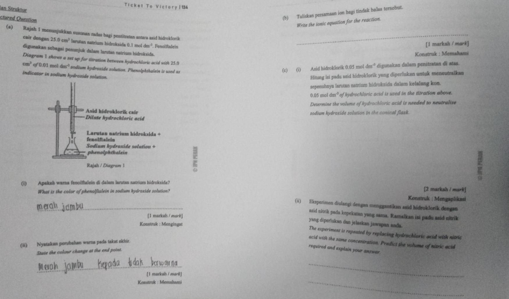 Ticket To Victory|134
Ian Struktur
ctured Ouestion
(b) Tuliskan persamaan ion bagi tindak balas tersebut.
Write the ionic equation for the reaction.
(a) Rajah 1 menunjukkan susunan radas bagi pentitratan antara asid hidroklorik_
cair dengan 25.0cm^3 larutan natrium hidroksida 0.1 mol dm^(-3) , Fenolftalein
[1 markah / mark]
digunakan sebagai penunjuk dalam larutan natrium hidroksida.
Konstruk : Memahami
Diagram 1 shows a set up for titration between hydrochloric acid with 25.0
cm^3 of 0.01 mol dm^(-3) sodium hydroxide solution. Phenolphthalein is used as
(c) (i) Asid hidroklorik 0.05 mol dm^(-3) digunakan dalam penitratan di atas.
indicator in sodium hydroxide solution.
Hitung isi padu asid hidroklorik yang diperlukan untuk meneutralkan
sepenuhnya larutan natrium hidroksida dalam kelalang kon.
0.05 mo dm^(-3) of hydrochloric acid is used in the titration above.
Determine the volume of hydrochloric acid is needed to neutralise
sodium hydroxide solution in the conical flask.
(i) Apakah warna fenolftalein di dalam larutan natrium hidroksida?
What is the color of phenolfialein in sodium hydroxide solution?
[2 markah / murk]
Konstruk : Mengaplikasi
_(ii) Eksperimen diulangi dengan menggantikan asid hidroklorík dengan
asid nitrik pada kepekatan yang sama. Ramalkan isi padu asid nitrik
[1 markah / mark]
yang diperlukan dan jelaskan jawapan anda.
Konstruk : Mengingat
The experiment is repeated by replacing hydrachloric acid with nitric
acid with the same concentration. Predict the volume of nitric acid
(ii) Nyatakan perubahan warna pada takat akhir.
State the colour change at the end point.
required and explain your answer.
_
[1 markah / mark]
_
Konstruk : Memahami
_