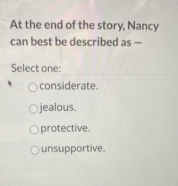 At the end of the story, Nancy
can best be described as —
Select one:
considerate.
jealous.
protective.
unsupportive.