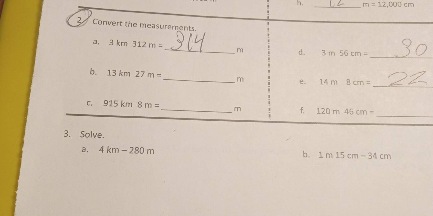 m=12,000cm
2 Convert the measurements. 
_ 
a. 3km312m=
m
d. 3m56cm= _ 
b. 13km27m= _ m
e. 14m8cm= _ 
_ 
C. 915k m □ 8m= _ m
f. 120m46cm=
3. Solve. 
a. 4km-280m
b. 1m15cm-34cm