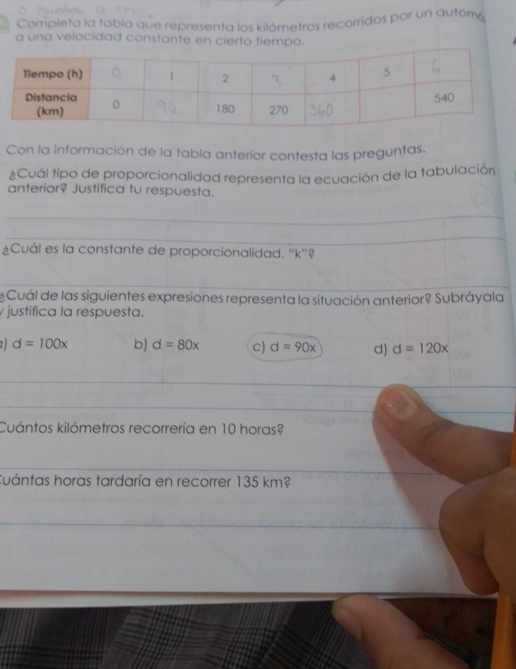 Completa la tabla que representa los kilómetros recorridos por un automó
a una velocidad constante en cierto tiempo.
Con la información de la tabla anterior contesta las preguntas.
¿Cuál tipo de proporcionalidad representa la ecuación de la tabulación
anterior? Justifica tu respuesta.
_
_
¿Cuál es la constante de proporcionalidad, '' k ''?
_
Cuál de las siguientes expresiones representa la situación anterior? Subráyala
justifica la respuesta.
1 d=100x
b) d=80x C) d=90x d) d=120x
_
_
_
Cuántos kilómetros recorrería en 10 horas?
_
Cuántas horas tardaría en recorrer 135 km?
_