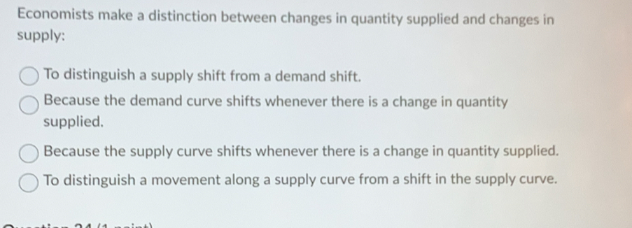 Economists make a distinction between changes in quantity supplied and changes in
supply:
To distinguish a supply shift from a demand shift.
Because the demand curve shifts whenever there is a change in quantity
supplied.
Because the supply curve shifts whenever there is a change in quantity supplied.
To distinguish a movement along a supply curve from a shift in the supply curve.