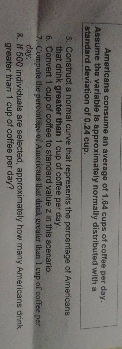 Americans consume an average of 1.64 cups of coffee per day. 
Assume the variable is approximately normally distributed with a 
standard deviation of 0.24 cup. 
5. Construct a normal curve that represents the percentage of Americans 
that drink greater than 1 cup of coffee per day. 
6. Convert 1 cup of coffee to standard value z in this scenario. 
7. Compute the percentage of Americans that drink greater than 1 cup of coffee per
day. 
8. If 500 individuals are selected, approximately how many Americans drink 
greater than 1 cup of coffee per day?