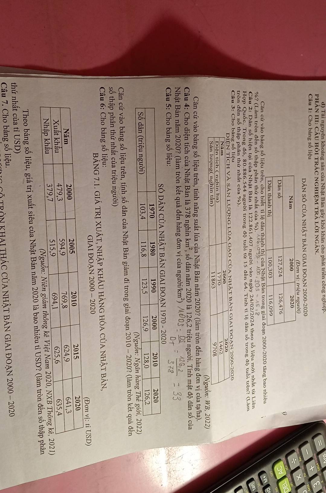 Tài nguyên khoáng sản của Nhật Bản gây khó khăn cho phát triển công nghiệp.
PHÀN III: CÂU HÕI TRÁC NGHIỆM TRẢ LỜI NGÁN.
Câu 1: Cho bảng số liệu
DÁN SÓ CủA NHậT BẢN GIAI ĐOẠN 2000-2020

i)
Căn cứ vào bảng số liệu trên, cho biết tỉ lệ dân thành thị của Nhậ000-2020 tăng bao nhiêu
anje
%? (Làm tròn đến số thập phân thứ nhất của %).
303=15
Câu 2: Dân số hiện tại của Nhật Bản là 122.861.407 người vào ngày 24/02/2024 theo số liệu mới nhất từ Liên
ver
Hợp Quốc. Trong đó, 80.886.544 người trong độ tuổi từ 15 đến 64. Tính ti lệ dân số trong độ tuổi trên? (Làm
tròn đến số thập phân thứ nhất của %).
* Câu 3: Cho bảng số liệu
GIAI đOAN 2000-2020
, 2022)
Căn cứ vào bảng số liệu trên, tính năng suất lúa của Nhật Bản năm 2020? (làm tròn đến hàng đơn vị của tạ/ha).
Câu 4: Cho diện tích của Nhật Bản là 378 nghìn km^2 T, số dân năm 2020 là 126,2 triệu người. Tính mật độ dân số của
Nhật Bản năm 2020? (làm tròn kết quả đến hàng đơn vị của người/ km^2)
* Câu 5: Cho bảng số liệu:
IAI ĐOẠN 1970 - 2020
Căn cứ vào bảng số liệu trên, tính số dân của Nhật Bản giảm đi trong giai đoạn 2010 - 2020? (làm tròn kết quả đến
số thập phân thứ nhất của triệu người)
* Câu 6: Cho bảng số liệu:
BẢNG 7.1. GIÁ TRị XUÁT, NHập kHÂU HÀNG hóa của nhật bản,
GIAI ĐOAN 2000 - 2020
USD)
Theo bảng số liệu, giá trị xuất siêu của Nhật Bản năm 2020 là bao nhiêu tỉ USD? (làm tròn đến số
thứ nhất của tỉ USD)
Câu 7. Cho bảng số liệu. CỐ TRÒN KHAI THÁC CủA NHậT BảN GIAI ĐOẠN 2000 - 2020