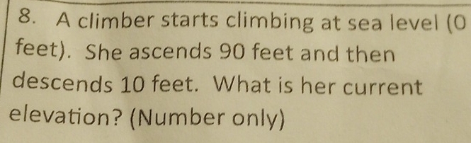 A climber starts climbing at sea level (0
feet). She ascends 90 feet and then 
descends 10 feet. What is her current 
elevation? (Number only)