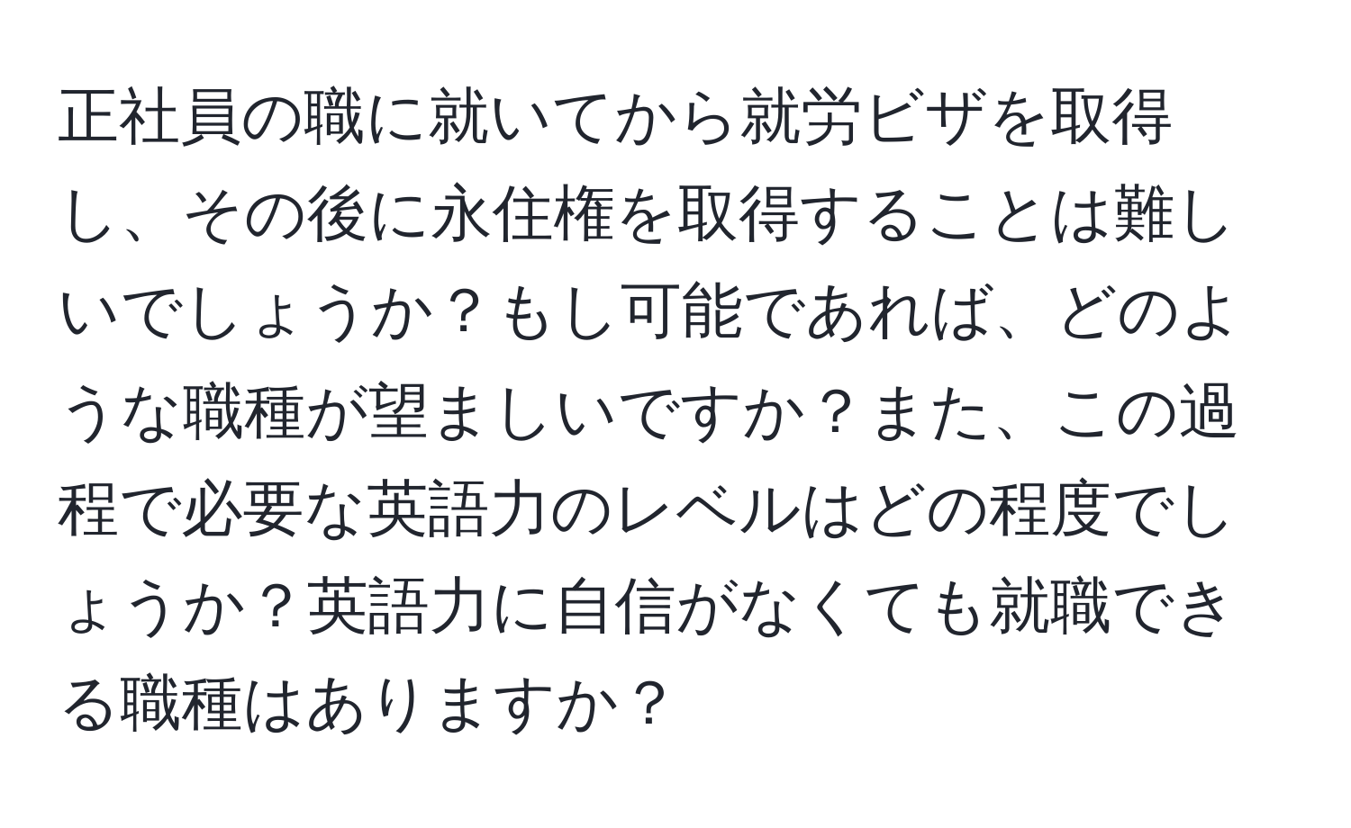 正社員の職に就いてから就労ビザを取得し、その後に永住権を取得することは難しいでしょうか？もし可能であれば、どのような職種が望ましいですか？また、この過程で必要な英語力のレベルはどの程度でしょうか？英語力に自信がなくても就職できる職種はありますか？