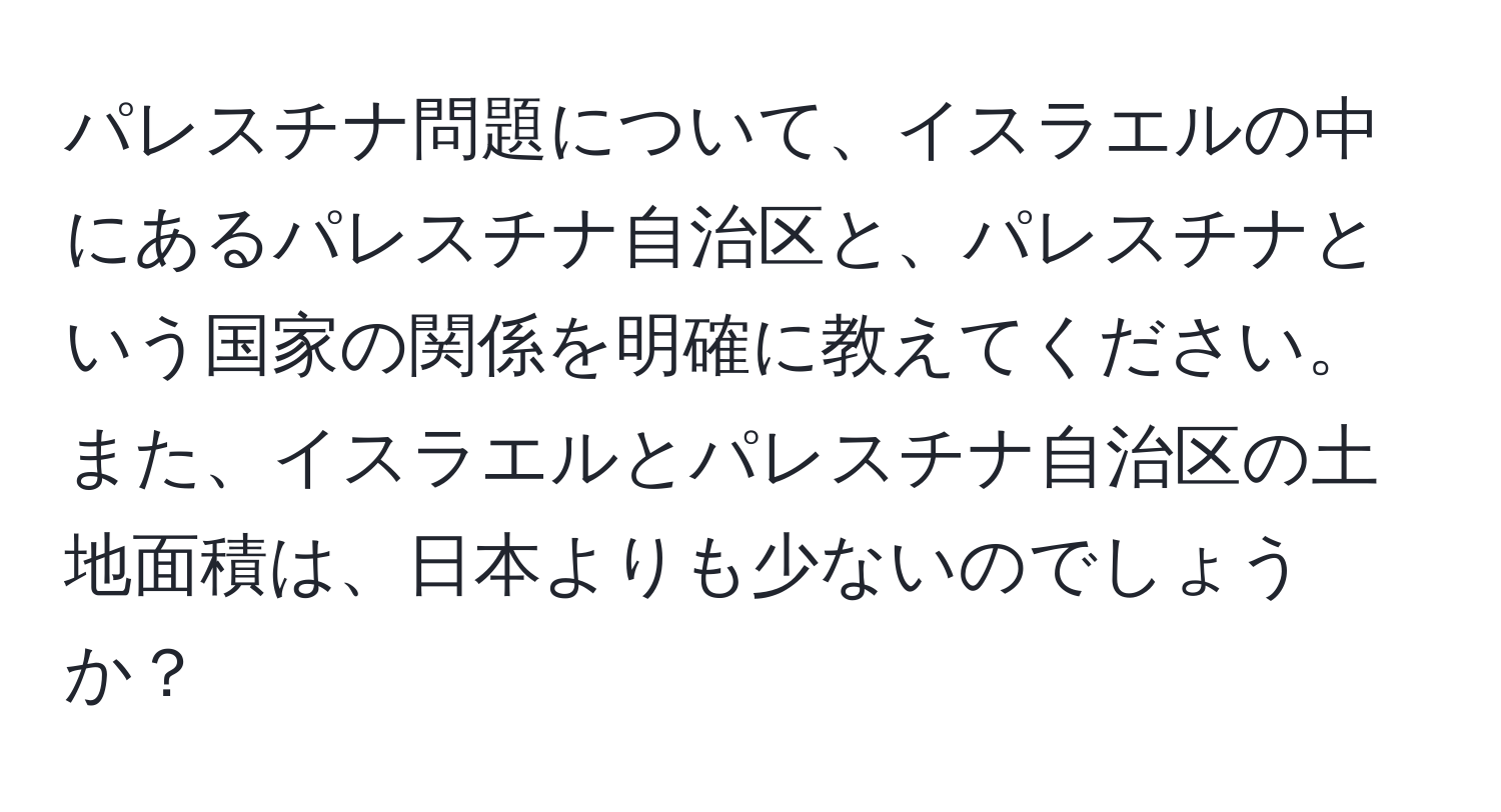 パレスチナ問題について、イスラエルの中にあるパレスチナ自治区と、パレスチナという国家の関係を明確に教えてください。また、イスラエルとパレスチナ自治区の土地面積は、日本よりも少ないのでしょうか？