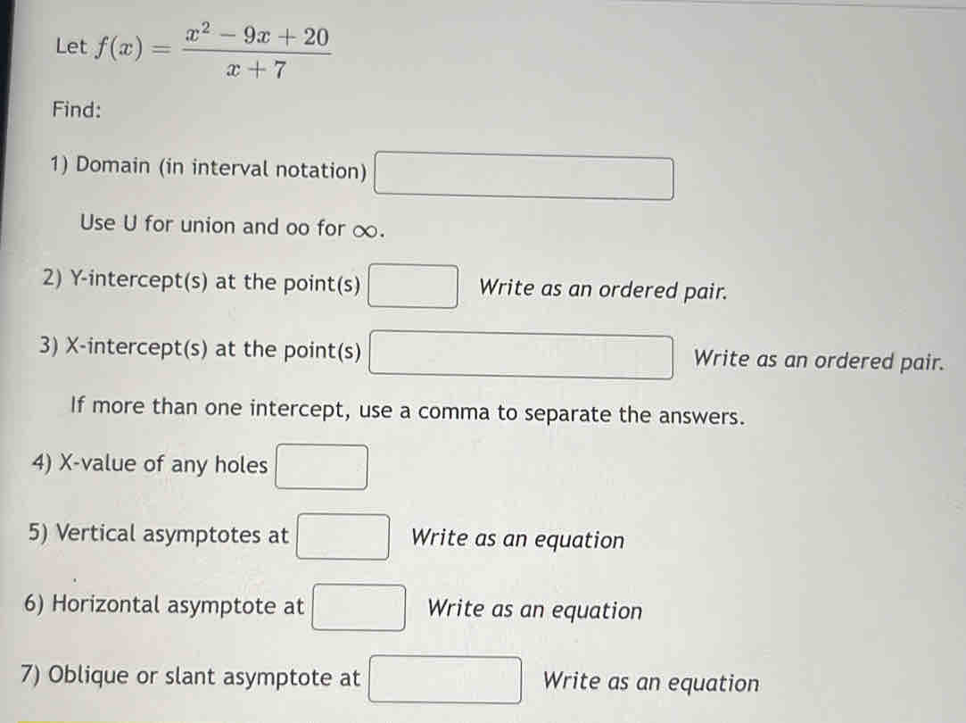 Let f(x)= (x^2-9x+20)/x+7 
Find: 
1) Domain (in interval notation) □ 
Use U for union and oo for ∞. 
2) Y-intercept(s) at the point(s) □ Write as an ordered pair. 
3) X-intercept(s) at the point(s) □ Write as an ordered pair. 
If more than one intercept, use a comma to separate the answers. 
4) X -value of any holes □
5) Vertical asymptotes at □ Write as an equation 
6) Horizontal asymptote at □ Write as an equation 
7) Oblique or slant asymptote at □ Write as an equation