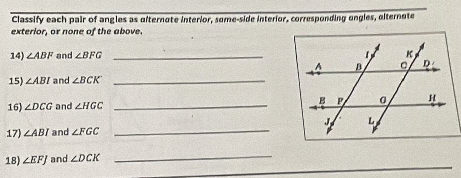 Classify each pair of angles as alternate interior, sume-side interior, corresponding ungles, alternute 
exterior, or none of the above. 
14) ∠ ABF and ∠ BFG _ 
15) ∠ ABI and ∠ BCK _ 
16) ∠ DCG and ∠ HGC _ 
17) ∠ ABI and ∠ FGC
_ 
18) ∠ EFJ and ∠ DCK
_