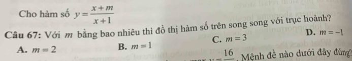 Cho hàm số y= (x+m)/x+1 
Câu 67: Với m bằng bao nhiêu thì đồ thị hàm số trên song song với trục hoành?
C. m=3
D. m=-1
A. m=2
B. m=1..._ 16 Mệnh đề nào dưới đây đúng