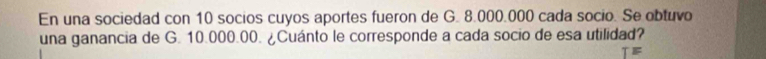 En una sociedad con 10 socios cuyos aportes fueron de G. 8.000.000 cada socio. Se obtuvo 
una ganancia de G. 10.000.00. ¿Cuánto le corresponde a cada socio de esa utilidad? 
TE