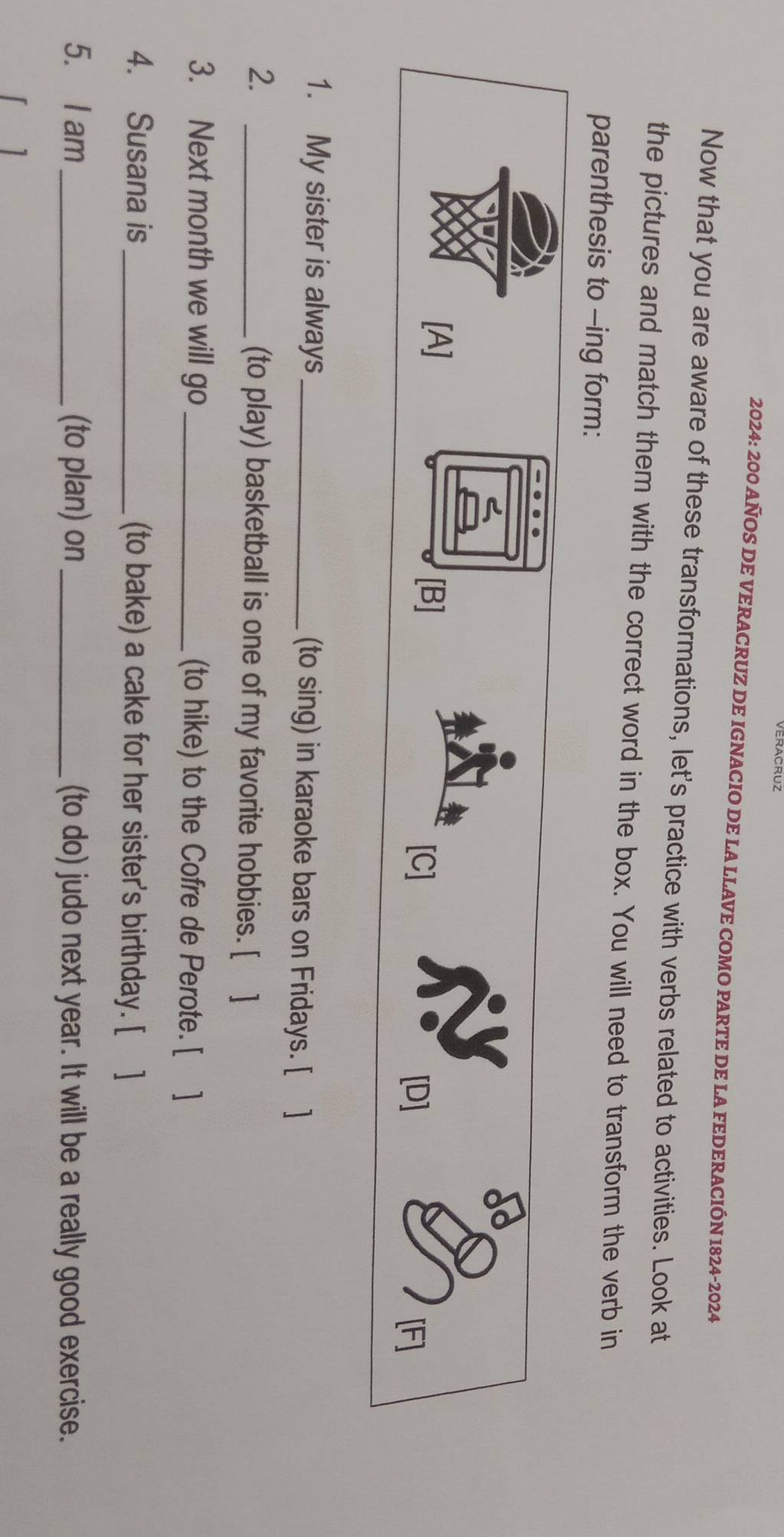 2024: 200 AÑOS DE VERACRUZ DE IGNACIO DE LA LLAVE COMO PARTE DE LA FEDERACIÓN 1824-2024 
Now that you are aware of these transformations, let's practice with verbs related to activities. Look at 
the pictures and match them with the correct word in the box. You will need to transform the verb in 
parenthesis to -ing form: 
1. My sister is always _(to sing) in karaoke bars on Fridays. [ ] 
2. _(to play) basketball is one of my favorite hobbies. [ ] 
3. Next month we will go _(to hike) to the Cofre de Perote. [ ] 
4. Susana is_ (to bake) a cake for her sister's birthday. [ ] 
5. I am_ (to plan) on_ (to do) judo next year. It will be a really good exercise. 
1