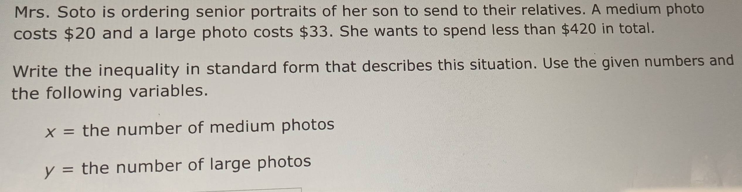 Mrs. Soto is ordering senior portraits of her son to send to their relatives. A medium photo 
costs $20 and a large photo costs $33. She wants to spend less than $420 in total. 
Write the inequality in standard form that describes this situation. Use the given numbers and 
the following variables.
x= the number of medium photos
y= the number of large photos