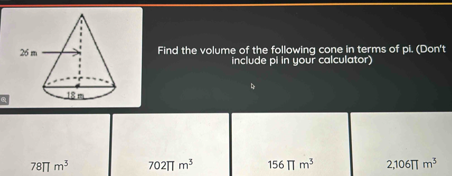 Find the volume of the following cone in terms of pi. (Don't
include pi in your calculator)
Q
78π m^3
702π m^3
156π m^3
2,106π m^3