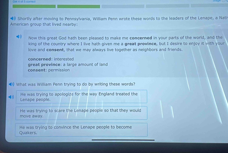 Get 4 of 5 correct
() Shortly after moving to Pennsylvania, William Penn wrote these words to the leaders of the Lenape, a Nati
American group that lived nearby:
D Now this great God hath been pleased to make me concerned in your parts of the world, and the
king of the country where I live hath given me a great province, but I desire to enjoy it with your
love and consent, that we may always live together as neighbors and friends.
concerned: interested
great province: a large amount of land
consent: permission
)) What was William Penn trying to do by writing these words?
He was trying to apologize for the way England treated the
Lenape people.
He was trying to scare the Lenape people so that they would
move away.
He was trying to convince the Lenape people to become
Quakers.