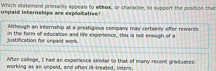 Which statement primarily appeals to ethos, or character, to support the position that
unpaid internships are exploitative?
Although an internship at a prestigious company may certainly offer rewards
in the form of education and life experience, this is not enough of a
justification for unpaid work.
After college, I had an experience similar to that of many recent graduates:
working as an unpaid, and often ill-treated, intern.