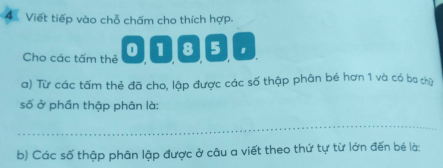 Viết tiếp vào chỗ chấm cho thích hợp. 
Cho các tấm thẻ 0①⑧⑤ 
a) Từ các tấm thẻ đã cho, lập được các số thập phân bé hơn 1 và có ba chữ 
số ở phần thập phân là: 
_ 
b) Các số thập phân lập được ở câu a viết theo thứ tự từ lớn đến bé là: