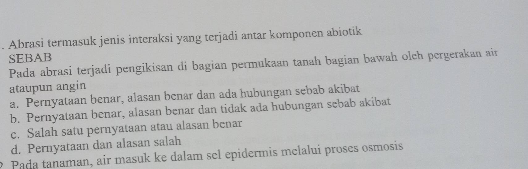 Abrasi termasuk jenis interaksi yang terjadi antar komponen abiotik
SEBAB
Pada abrasi terjadi pengikisan di bagian permukaan tanah bagian bawah oleh pergerakan air
ataupun angin
a. Pernyataan benar, alasan benar dan ada hubungan sebab akibat
b. Pernyataan benar, alasan benar dan tidak ada hubungan sebab akibat
c. Salah satu pernyataan atau alasan benar
d. Pernyataan dan alasan salah
Pada tanaman, air masuk ke dalam sel epidermis melalui proses osmosis