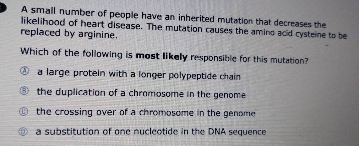 A small number of people have an inherited mutation that decreases the
likelihood of heart disease. The mutation causes the amino acid cysteine to be
replaced by arginine.
Which of the following is most likely responsible for this mutation?
a large protein with a longer polypeptide chain
the duplication of a chromosome in the genome
the crossing over of a chromosome in the genome
a a substitution of one nucleotide in the DNA sequence