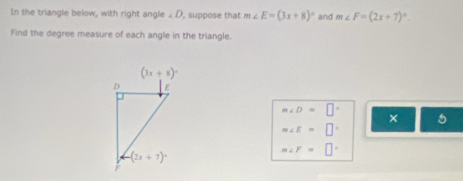 In the triangle below, with right angle ∠ D , suppose that m∠ E=(3x+8)^circ  and m∠ F=(2x+7)^circ .
Find the degree measure of each angle in the triangle.
m∠ D=□°
×
m∠ E=□°
m∠ F=□°