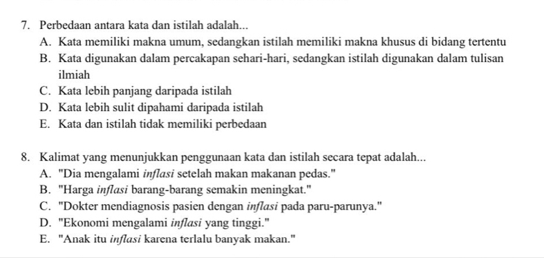 Perbedaan antara kata dan istilah adalah...
A. Kata memiliki makna umum, sedangkan istilah memiliki makna khusus di bidang tertentu
B. Kata digunakan dalam percakapan sehari-hari, sedangkan istilah digunakan dalam tulisan
ilmiah
C. Kata lebih panjang daripada istilah
D. Kata lebih sulit dipahami daripada istilah
E. Kata dan istilah tidak memiliki perbedaan
8. Kalimat yang menunjukkan penggunaan kata dan istilah secara tepat adalah...
A. "Dia mengalami inflasi setelah makan makanan pedas."
B. "Harga inflasi barang-barang semakin meningkat."
C. "Dokter mendiagnosis pasien dengan inflasi pada paru-parunya."
D. "Ekonomi mengalami inflasi yang tinggi."
E. "Anak itu inflasi karena terlalu banyak makan."