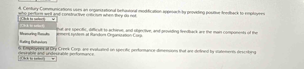 Century Communications uses an organizational behavioral modification approach by providing positive feedback to employees 
who perform well and constructive criticism when they do not. 
(Click to select) 
(Click to select) that are specific, difficult to achieve, and objective, and providing feedback are the main components of the 
Measuring Results ement system at Random Organization Corp. 
Rating Behaviors 
6. Employees at Dry Creek Corp, are evaluated on specific performance dimensions that are defined by statements describing 
desirable and undesirable performance. 
(Click to select)